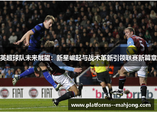英超球队未来展望：新星崛起与战术革新引领联赛新篇章