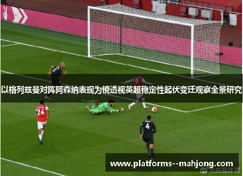 以格列兹曼对阵阿森纳表现为镜透视英超稳定性起伏变迁观察全景研究