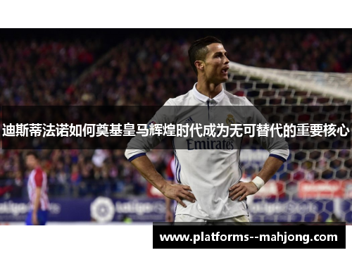 迪斯蒂法诺如何奠基皇马辉煌时代成为无可替代的重要核心