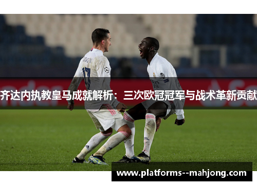 齐达内执教皇马成就解析：三次欧冠冠军与战术革新贡献