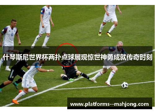 什琴斯尼世界杯两扑点球展现惊世神勇成就传奇时刻