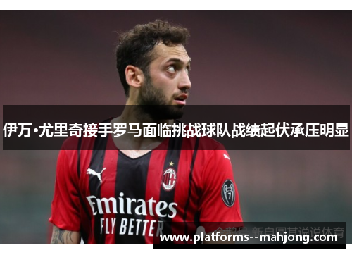 伊万·尤里奇接手罗马面临挑战球队战绩起伏承压明显