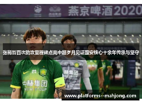 张稀哲百次助攻里程碑点亮中超岁月见证国安核心十余年传承与坚守 张稀哲百次助攻里程碑点亮中超岁月见证国安核心十余年传承与坚守